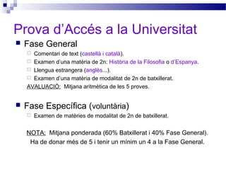 Prova d’Accés a la Universitat
 Fase General
 Comentari de text (castellà i català).
 Examen d’una matèria de 2n: Història de la Filosofia o d’Espanya.
 Llengua estrangera (anglès...).
 Examen d’una matèria de modalitat de 2n de batxillerat.
AVALUACIÓ: Mitjana aritmètica de les 5 proves.
 Fase Específica (voluntària)
 Examen de matèries de modalitat de 2n de batxillerat.
NOTA: Mitjana ponderada (60% Batxillerat i 40% Fase General).
Ha de donar més de 5 i tenir un mínim un 4 a la Fase General.
 