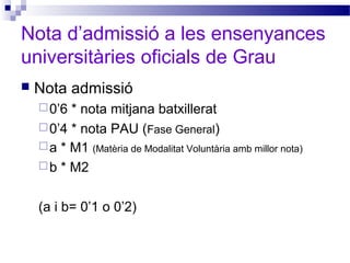 Nota d’admissió a les ensenyances
universitàries oficials de Grau
 Nota admissió
0’6 * nota mitjana batxillerat
0’4 * nota PAU (Fase General)
a * M1 (Matèria de Modalitat Voluntària amb millor nota)
b * M2
(a i b= 0’1 o 0’2)
 
