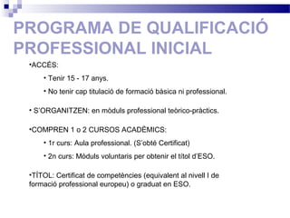 PROGRAMA DE QUALIFICACIÓ
PROFESSIONAL INICIAL
•ACCÉS:
• Tenir 15 - 17 anys.
• No tenir cap titulació de formació bàsica ni professional.
• S’ORGANITZEN: en mòduls professional teòrico-pràctics.
•COMPREN 1 o 2 CURSOS ACADÈMICS:
• 1r curs: Aula professional. (S’obté Certificat)
• 2n curs: Mòduls voluntaris per obtenir el títol d’ESO.
•TÍTOL: Certificat de competències (equivalent al nivell I de
formació professional europeu) o graduat en ESO.
 