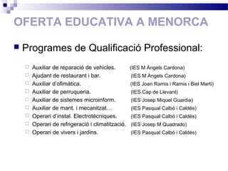 OFERTA EDUCATIVA A MENORCA
 Programes de Qualificació Professional:
 Auxiliar de reparació de vehicles. (IES M Àngels Cardona)
 Ajudant de restaurant i bar. (IES M Àngels Cardona)
 Auxiliar d’ofimàtica. (IES Joan Ramis i Ramis i Biel Martí)
 Auxiliar de perruqueria. (IES Cap de Llevant)
 Auxiliar de sistemes microinform. (IES Josep Miquel Guardia)
 Auxiliar de mant. i mecanitzat… (IES Pasqual Calbó i Caldés)
 Operari d’instal. Electrotècniques. (IES Pasqual Calbó i Caldés)
 Operari de refrigeració i climatització. (IES Josep M Quadrado)
 Operari de vivers i jardins. (IES Pasqual Calbó i Caldés)
 