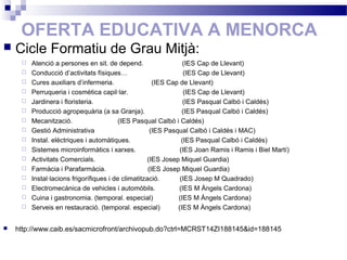OFERTA EDUCATIVA A MENORCA
 Cicle Formatiu de Grau Mitjà:
 Atenció a persones en sit. de depend. (IES Cap de Llevant)
 Conducció d’activitats físiques… (IES Cap de Llevant)
 Cures auxiliars d’infermeria. (IES Cap de Llevant)
 Perruqueria i cosmètica capil·lar. (IES Cap de Llevant)
 Jardinera i floristeria. (IES Pasqual Calbó i Caldés)
 Producció agropequària (a sa Granja). (IES Pasqual Calbó i Caldés)
 Mecanització. (IES Pasqual Calbó i Caldés)
 Gestió Administrativa (IES Pasqual Calbó i Caldés i MAC)
 Instal. elèctriques i automàtiques. (IES Pasqual Calbó i Caldés)
 Sistemes microinformàtics i xarxes. (IES Joan Ramis i Ramis i Biel Martí)
 Activitats Comercials. (IES Josep Miquel Guardia)
 Farmàcia i Parafarmàcia. (IES Josep Miquel Guardia)
 Instal·lacions frigorífiques i de climatització. (IES Josep M Quadrado)
 Electromecànica de vehicles i automòbils. (IES M Àngels Cardona)
 Cuina i gastronomia. (temporal. especial) (IES M Àngels Cardona)
 Serveis en restauració. (temporal. especial) (IES M Àngels Cardona)
 http://www.caib.es/sacmicrofront/archivopub.do?ctrl=MCRST14ZI188145&id=188145
 