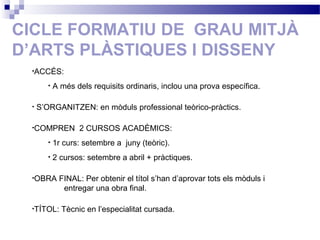 CICLE FORMATIU DE GRAU MITJÀ
D’ARTS PLÀSTIQUES I DISSENY
•ACCÉS:
• A més dels requisits ordinaris, inclou una prova específica.
• S’ORGANITZEN: en mòduls professional teòrico-pràctics.
•COMPREN 2 CURSOS ACADÈMICS:
• 1r curs: setembre a juny (teòric).
• 2 cursos: setembre a abril + pràctiques.
•OBRA FINAL: Per obtenir el títol s’han d’aprovar tots els mòduls i
entregar una obra final.
•TÍTOL: Tècnic en l’especialitat cursada.
 