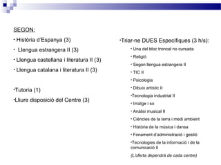 SEGON:
• Història d’Espanya (3)
• Llengua estrangera II (3)
• Llengua castellana i literatura II (3)
• Llengua catalana i literatura II (3)
•Tutoria (1)
•Lliure disposició del Centre (3)
•Triar-ne DUES Específiques (3 h/s):
• Una del bloc troncal no cursada
• Religió
• Segon llengua estrangera II
• TIC II
• Psicologia
• Dibuix artístic II
•Tecnologia industrial II
• Imatge i so
• Anàlisi musical II
• Ciències de la terra i medi ambient
• Història de la música i dansa
• Fonament d’administració i gestió
•Tecnologies de la informació i de la
comunicació II
(L’oferta dependrà de cada centre)
 