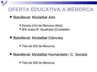 OFERTA EDUCATIVA A MENORCA
 Batxillerat: Modalitat Arts
 Escola d’Art de Menorca (Maó)
 IES Josep M. Quadrado (Ciutadella)
 Batxillerat: Modalitat Ciències
 Tots els IES de Menorca.
 Batxillerat: Modalitat Humanitats i C. Socials
 Tots els IES de Menorca.
 
