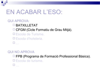 EN ACABAR L’ESO:
QUI APROVA:
 BATXILLETAT
 CFGM (Cicle Formatiu de Grau Mitjà).
 Escola de Turisme.
 Escola d’hoteleria.
 …
QUI NO APROVA
 FPB (Programa de Formació Professional Bàsica).
 Escola de turisme.
 …
 