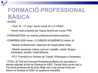 FORMACIÓ PROFESSIONAL
BÀSICA
• ACCÉS:
• Tenir 15 - 17 anys i haver cursat 2n o 3r d’ESO.
•Haver estat proposat per l’equip docent per cursar FPB.
• S’ORGANITZEN: en mòduls professional teòrico-pràctics.
• COMPREN 2000 hores / 2 CURSOS ACADÈMICS (màxim 4):
• Mòduls professionals: depenent de l’especialitat triada.
• Mòduls associats a blocs comuns: castellà, català, llengua
estrangera, socials, matemàtiques...
• FCT: Formació en Centres de Treball. (Pràctiques a l’empresa)
• TÍTOL: El Títol de Formació Professional Bàsica és equivalent a
efectes laborals al títol de Graduat en ESO. També dóna accés tant a
Formació professional de Grau Mitjà com a les proves finals per
obtenir el Graduat en ESO en qualsevol modalitat.
 