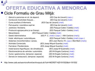 OFERTA EDUCATIVA A MENORCA
 Cicle Formatiu de Grau Mitjà:
 Atenció a persones en sit. de depend. (IES Cap de Llevant) (capv.)
 Conducció d’activitats físiques… (IES Cap de Llevant) (matí)
 Cures auxiliars d’infermeria. (IES Cap de Llevant) (matí)
 Perruqueria i cosmètica capil·lar. (IES Cap de Llevant) (matí)
 Jardinera i floristeria. (IES Pasqual Calbó i Caldés) (matí)
 Producció agropecuària (a sa Granja). (IES Pasqual Calbó i Caldés) (matí)
 Mecanització. (IES Pasqual Calbó i Caldés) (matí)
 Gestió Administrativa (IES P. C. (matí) i (capv.) i MA Cardona (matí))
 Instal. elèctriques i automàtiques. (IES Pasqual Calbó i Caldés) (matí) (capv.)
 Sistemes microinformàtics i xarxes. (IES Joan Ramis i R. (capv) i Biel Martí (matí))
 Activitats Comercials. (IES Josep Miquel Guardia) (matí)
 Farmàcia i Parafarmàcia. (IES Josep Miquel Guardia) (matí)
 Instal·lacions frigorífiques i de climatització. (IES Josep M Quadrado) (matí)
 Electromecànica de vehicles i automòbils. (IES M Àngels Cardona) (matí)
 Cuina i gastronomia. (temporal. especial) (IES M Àngels Cardona) (matí)
 Serveis en restauració. (temporal. especial) (IES M Àngels Cardona) (matí)
 http://www.caib.es/sacmicrofront/archivopub.do?ctrl=MCRST14ZI191552&id=191552
 