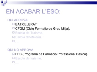 EN ACABAR L’ESO:
QUI APROVA:
 BATXILLERAT
 CFGM (Cicle Formatiu de Grau Mitjà).
 Escola de Turisme.
 Escola d’hoteleria.
 …
QUI NO APROVA
 FPB (Programa de Formació Professional Bàsica).
 Escola de turisme.
 …
 