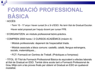 FORMACIÓ PROFESSIONAL
BÀSICA
• ACCÉS:
• Tenir 15 - 17 anys i haver cursat 2n o 3r d’ESO. No tenir títol de Graduat Escolar.
•Haver estat proposat per l’equip docent per cursar FPB.
• S’ORGANITZEN: en mòduls professional teòric-pràctics.
• COMPREN 2000 hores / 2 CURSOS ACADÈMICS (màxim 4):
• Mòduls professionals: depenent de l’especialitat triada.
• Mòduls associats a blocs comuns: castellà, català, llengua estrangera,
socials, matemàtiques...
• FCT: Formació en Centres de Treball. (Pràctiques a l’empresa)
• TÍTOL: El Títol de Formació Professional Bàsica és equivalent a efectes laborals
al títol de Graduat en ESO. També dóna accés tant a Formació Professional de
Grau Mitjà com a les proves finals per obtenir el Graduat en ESO en qualsevol
modalitat.
 