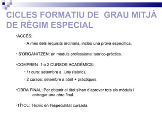 CICLES FORMATIU DE GRAU MITJÀ
DE RÈGIM ESPECIAL
•ACCÉS:
• A més dels requisits ordinaris, inclou una prova específica.
• S’ORGANITZEN: en mòduls professional teòrico-pràctics.
•COMPREN 1 o 2 CURSOS ACADÈMICS:
• 1r curs: setembre a juny (teòric).
• 2 cursos: setembre a abril + pràctiques.
•OBRA FINAL: Per obtenir el títol s’han d’aprovar tots els mòduls i
entregar una obra final.
•TÍTOL: Tècnic en l’especialitat cursada.
 