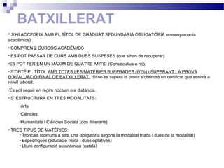BATXILLERAT
• S’HI ACCEDEIX AMB EL TÍTOL DE GRADUAT SEDUNDÀRIA OBLIGATÒRIA (ensenyaments
acadèmics).
• COMPREN 2 CURSOS ACADÈMICS
• ES POT PASSAR DE CURS AMB DUES SUSPESES (que s’han de recuperar).
•ES POT FER EN UN MÀXIM DE QUATRE ANYS. (Consecutius o no).
• S’OBTÉ EL TÍTOL AMB TOTES LES MATÈRIES SUPERADES (60%) i SUPERANT LA PROVA
D’AVALUACIÓ FINAL DE BATXILLERAT . Si no es supera la prova s’obtindrà un certificat que servirà a
nivell laboral.
•Es pot seguir en règim nocturn o a distància.
• S’ ESTRUCTURA EN TRES MODALITATS:
•Arts
•Ciències
•Humanitats i Ciències Socials (dos itineraris)
• TRES TIPUS DE MATÈRIES:
• Troncals (comuns a tots, una obligatòria segons la modalitat triada i dues de la modalitat)
• Específiques (educació física i dues optatives)
• Lliure configuració autonòmica (català)
 