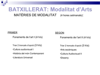 BATXILLERAT: Modalitat d’Arts
MATÈRIES DE MODALITAT (4 hores setmanals):
PRIMER
Fonaments de l’art I (4 h/s)
Triar 2 troncals d’opció (3 h/s):
•Cultura audiovisual I
•Història del món Contemporani
•Literatura Universal
SEGON
Fonaments de l’art II (4 h/s)
Triar 2 troncals d’opció (3 h/s):
•Arts escèniques
•Cultura Audiovisual II
•Disseny
 