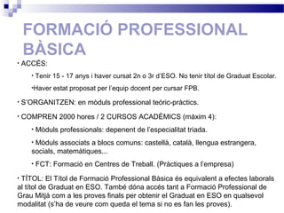 FORMACIÓ PROFESSIONAL
BÀSICA
• ACCÉS:
• Tenir 15 - 17 anys i haver cursat 2n o 3r d’ESO. No tenir títol de Graduat Escolar.
•Haver estat proposat per l’equip docent per cursar FPB.
• S’ORGANITZEN: en mòduls professional teòric-pràctics.
• COMPREN 2000 hores / 2 CURSOS ACADÈMICS (màxim 4):
• Mòduls professionals: depenent de l’especialitat triada.
• Mòduls associats a blocs comuns: castellà, català, llengua estrangera,
socials, matemàtiques...
• FCT: Formació en Centres de Treball. (Pràctiques a l’empresa)
• TÍTOL: El Títol de Formació Professional Bàsica és equivalent a efectes laborals
al títol de Graduat en ESO. També dóna accés tant a Formació Professional de
Grau Mitjà com a les proves finals per obtenir el Graduat en ESO en qualsevol
modalitat (s’ha de veure com queda el tema si no es fan les proves).
 