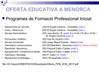 OFERTA EDUCATIVA A MENORCA
 Manteniment de vehicles. (IES M Àngels Cardona - Ciutadella) (capv.)
 Cuina i restauració. (IES M Àngels Cardona - Ciutadella) (capv.)
 Serveis Administratius. (IES Joan Ramis i R. (partit: 8 a 10.45 //15.30 a 18.30) i
M. Àngels Cardona (capv.))
 Perruqueria i Estètica. (IES Cap de Llevant) (matí)
 Serveis Comercials. (IES Josep Miquel Guàrdia - Alaior) (matí)
 Informàtica i comunicacions. (IES IES Biel Martí - Ferreries) (matí) ES TORNA A OFERIR
 Electricitat i electrònica. (IES Pasqual Calbó i Caldés (matí) )
 Agrojardineria i composicions florals. (IES Pasqual Calbó i Caldés (matí) )
 Fabricació i Muntatge. (IES P. Calbó i C. (matí)
 Manteniment d’habitatges (IES J M Quadrado (matí) )
 Programes de Formació Professional Inicial:
file:///C:/Users/ORIENTACIO/Downloads/Oferta_FPB_2016_2017.pdf
 