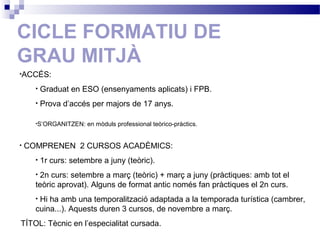CICLE FORMATIU DE
GRAU MITJÀ
•ACCÉS:
• Graduat en ESO (ensenyaments aplicats) i FPB.
• Prova d’accés per majors de 17 anys.
•S’ORGANITZEN: en mòduls professional teòrico-pràctics.
• COMPRENEN 2 CURSOS ACADÈMICS:
• 1r curs: setembre a juny (teòric).
• 2n curs: setembre a març (teòric) + març a juny (pràctiques: amb tot el
teòric aprovat). Alguns de format antic només fan pràctiques el 2n curs.
• Hi ha amb una temporalització adaptada a la temporada turística (cambrer,
cuina...). Aquests duren 3 cursos, de novembre a març.
TÍTOL: Tècnic en l’especialitat cursada.
 