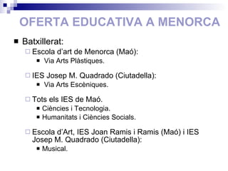 OFERTA EDUCATIVA A MENORCA Batxillerat: Escola d’art de Menorca (Maó): Via Arts Plàstiques. IES Josep M. Quadrado (Ciutadella): Via Arts Escèniques. Tots els IES de Maó. Ciències i Tecnologia. Humanitats i Ciències Socials. Escola d’Art, IES Joan Ramis i Ramis (Maó) i IES Josep M. Quadrado (Ciutadella): Musical. 