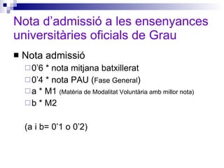 Nota d’admissió a les ensenyances universitàries oficials de Grau Nota admissió 0’6 * nota mitjana batxillerat 0’4 * nota PAU ( Fase General ) a * M1  (Matèria de Modalitat Voluntària amb millor nota) b * M2  (a i b= 0’1 o 0’2) 