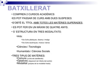 BATXILLERAT COMPREN 2 CURSOS ACADÈMICS  ES POT PASSAR DE CURS AMB DUES SUSPESES . S’OBTÉ EL TÍTOL  AMB TOTES LES MATÈRIES SUPERADES . ES POT FER EN UN MÀXIM DE QUATRE ANYS. S’ ESTRUCTURA EN TRES MODALITATS: Arts:  Via d’arts plàstiques, disseny i imatge Via d’arts escèniques, música i dansa Ciències i Tecnologia Humanitats i Ciències Socials TRES TIPUS DE MATÈRIES: Comuns  (a tots els batxillerats) Optatives  (depenent de l’oferta del centre) Modalitat  (pròpies de la modalitat triada) 
