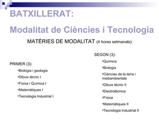 BATXILLERAT: Modalitat de Ciències i Tecnologia MATÈRIES DE MODALITAT  ( 4 hores setmanals): PRIMER (3): Biologia i geologia Dibuix tècnic I Física i Química I Matemàtiques I Tecnologia Industrial I SEGON (3): Química Biologia  Ciències de la terra i mediambientals Dibuix tècnic II Electrotècnica Física Matemàtiques II Tecnologia Industrial II 