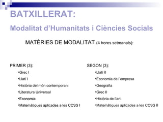 BATXILLERAT: Modalitat d’Humanitats  i Ciències Socials MATÈRIES DE MODALITAT  (4  hores setmanals ): PRIMER (3): Grec I Llatí I Història del món contemporani Literatura Universal Economia Matemàtiques aplicades a les CCSS I SEGON (3): Llatí II Economia de l’empresa Geografia Grec II Història de l’art Matemàtiques aplicades a les CCSS II 