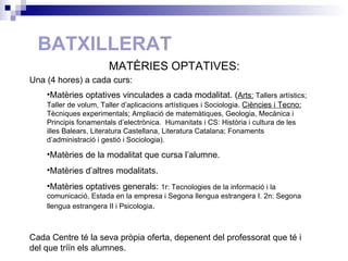BATXILLERAT Una (4 hores) a cada curs: Matèries optatives vinculades a cada modalitat. ( Arts:  Tallers artístics; Taller de volum, Taller d’aplicacions artístiques i Sociologia.  Ciències i Tecno:  Tècniques experimentals; Ampliació de matemàtiques, Geologia, Mecànica i Principis fonamentals d’electrònica.  Humanitats i CS: Història i cultura de les illes Balears, Literatura Castellana, Literatura Catalana; Fonaments d’administració i gestió i Sociologia). Matèries de la modalitat que cursa l’alumne. Matèries d’altres modalitats. Matèries optatives generals:  1r: Tecnologies de la informació i la comunicació, Estada en la empresa i Segona llengua estrangera I. 2n: Segona llengua estrangera II i Psicologia . Cada Centre té la seva pròpia oferta, depenent del professorat que té i del que triïn els alumnes. MATÈRIES OPTATIVES: 