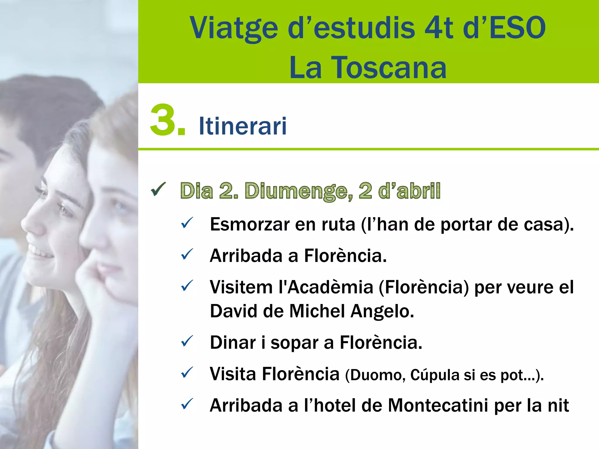 3. Itinerari
 Esmorzar en ruta (l’han de portar de casa).
 Arribada a Florència.
 Visitem l'Acadèmia (Florència) per veure el
David de Michel Angelo.
 Dinar i sopar a Florència.
 Visita Florència (Duomo, Cúpula si es pot...).
 Arribada a l’hotel de Montecatini per la nit
Viatge d’estudis 4t d’ESO
La Toscana
 