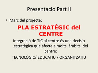 Presentació Part II
• Marc del projecte:
      PLA ESTRATÈGIC del
            CENTRE
    Integració de TIC al centre és una decisió
     estratègica que afecte a molts àmbits del
                       centre:
   TECNOLÒGIC/ EDUCATIU / ORGANITZATIU
 
