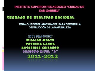 INSTITUTO SUPERIOR PEDAGOGICO “CIUDAD DE SAN GABRIEL” TRABAJO DE REALIDAD NACIONAL  TEMA:QUE DEBERÌAMOS HACER  PARA DETENER LA DESTRUCCIÓN DE LA NATURALEZA INTEGRANTES: WILLIAN MALTE PATRICIA LAGOS KATHERINE CHICANGO SEGUNDO NIVEL “A” 2011-2012 
