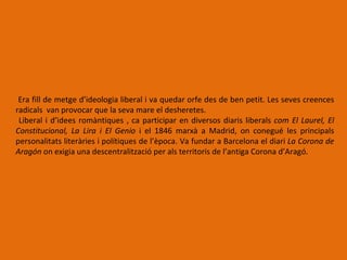 Era fill de metge d’ideologia liberal i va quedar orfe des de ben petit. Les seves creences
radicals van provocar que la seva mare el desheretes.
 Liberal i d’idees romàntiques , ca participar en diversos diaris liberals com El Laurel, El
Constitucional, La Lira i El Genio i el 1846 marxà a Madrid, on conegué les principals
personalitats literàries i polítiques de l’època. Va fundar a Barcelona el diari La Corona de
Aragón on exigia una descentralització per als territoris de l’antiga Corona d’Aragó.
 