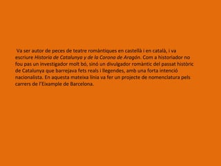 Va ser autor de peces de teatre romàntiques en castellà i en català, i va
escriure Historia de Catalunya y de la Corona de Aragón. Com a historiador no
fou pas un investigador molt bó, sinó un divulgador romàntic del passat històric
de Catalunya que barrejava fets reals i llegendes, amb una forta intenció
nacionalista. En aquesta mateixa línia va fer un projecte de nomenclatura pels
carrers de l’Eixample de Barcelona.
 