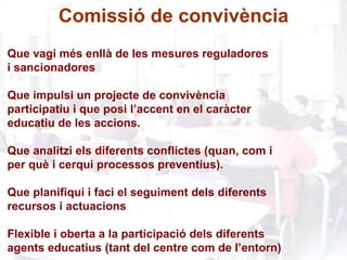 Que vagi més enllà de les mesures reguladores i sancionadores Que impulsi un projecte de convivència  participatiu i que posi l’accent en el caràcter  educatiu de les accions. Que analitzi els diferents conflictes (quan, com i per què i cerqui processos preventius). Que planifiqui i faci el seguiment dels diferents  recursos i actuacions Flexible i oberta a la participació dels diferents  agents educatius (tant del centre com de l’entorn) Comissió de convivència 