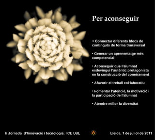 Per aconseguir


                                               • Connectar diferents blocs de
                                               continguts de forma transversal

                                               • Generar un aprenentatge més
                                               competencial

                                               • Aconseguir que l’alumnat
                                               esdevingui l’autèntic protagonista
                                               en la construcció del coneixement

                                               • Afavorir el treball col·laboratiu

                                               • Fomentar l’atenció, la motivació i
                                               la participació de l’alumnat

                                               • Atendre millor la diversitat




Ii Jornada d’Innovació i tecnologia. ICE UdL               Lleida, 1 de juliol de 2011
 
