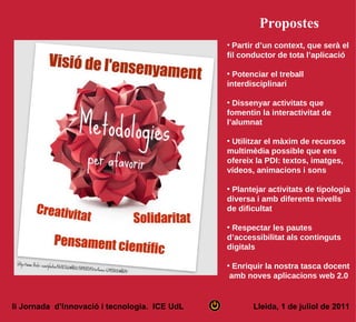 Propostes
                                               • Partir d’un context, que serà el
                                               fil conductor de tota l’aplicació

                                               • Potenciar el treball
                                               interdisciplinari

                                               • Dissenyar activitats que
                                               fomentin la interactivitat de
                                               l’alumnat

                                               • Utilitzar el màxim de recursos
                                               multimèdia possible que ens
                                               ofereix la PDI: textos, imatges,
                                               vídeos, animacions i sons

                                               • Plantejar activitats de tipologia
                                               diversa i amb diferents nivells
                                               de dificultat

                                               • Respectar les pautes
                                               d’accessibilitat als continguts
                                               digitals

                                               • Enriquir la nostra tasca docent
                                                amb noves aplicacions web 2.0


Ii Jornada d’Innovació i tecnologia. ICE UdL          Lleida, 1 de juliol de 2011
 