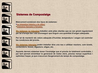 Sistemes de Compostatge

Bàsicament existeixen dos tipus de sistemes:
no intensius (oberts o de piles)
intensius (tancats o forçats).

Els sistemes no intensius treballen amb piles obertes que es van girant regularment
per tal d'airejar-les i així aconseguir que tinguin una quantitat d'oxigen adequada.

Per tal de mantenir els valors adequats d'humitat, temperatura i oxigen cal controlar
les condicions del procés.

Els sistemes intensius poden treballar dins una nau o utilitzar reactors, com túnels,
contenidors, boxes, digestors, sitges, etc.

Aquests darrers sistemes tenen l'avantatge que el procés és totalment controlable, i
per tant permet minimitzar la generació de males olors, precisa menys superfície i
optimitza l'espai, ja que s'escurcen lleugerament els temps de compostatge.
 