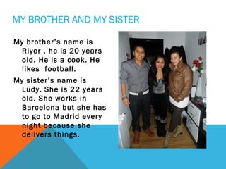 MY BROTHER AND MY SISTER
My brother’s name is
Riyer , he is 20 years
old. He is a cook. He
likes football.
My sister’s name is
Ludy. She is 22 years
old. She works in
Barcelona but she has
to go to Madrid every
night because she
delivers things.

 
