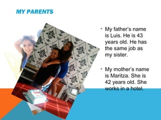 MY PARENTS


My father’s name
is Luis. He is 43
years old. He has
the same job as
my sister.



My mother’s name
is Maritza. She is
42 years old. She
works in a hotel.

 