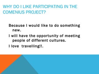 WHY DO I LIKE PARTICIPATING IN THE
COMENIUS PROJECT?
Because I would like to do something
new.
I will have the opportunity of meeting
people of different cultures.
I love travelling!!.

 