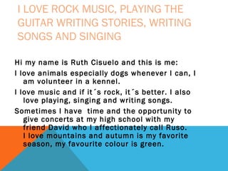 I LOVE ROCK MUSIC, PLAYING THE
GUITAR WRITING STORIES, WRITING
SONGS AND SINGING
Hi my name is Ruth Cisuelo and this is me:
I love animals especially dogs whenever I can, I
am volunteer in a kennel.
I love music and if it´s rock, it´s better. I also
love playing, singing and writing songs.
Sometimes I have time and the opportunity to
give concerts at my high school with my
friend David who I affectionately call Ruso.
I love mountains and autumn is my favorite
season, my favourite colour is green.

 