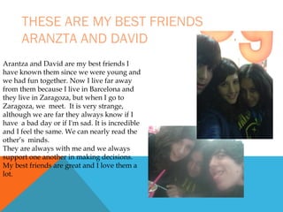 THESE ARE MY BEST FRIENDS
ARANZTA AND DAVID
Arantza and David are my best friends I
have known them since we were young and
we had fun together. Now I live far away
from them because I live in Barcelona and
they live in Zaragoza, but when I go to
Zaragoza, we meet. It is very strange,
although we are far they always know if I
have a bad day or if I'm sad. It is incredible
and I feel the same. We can nearly read the
other’s minds.
They are always with me and we always
support one another in making decisions.
My best friends are great and I love them a
lot.

 