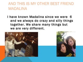 AND THIS IS MY OTHER BEST FRIEND
MADALINA
I have known Madalina since we were 6
and we always do crazy and silly things
together. We share many things but
we are very different.

 