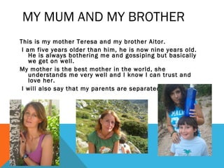 MY MUM AND MY BROTHER
This is my mother Teresa and my brother Aitor.
I am five years older than him, he is now nine years old.
He is always bothering me and gossiping but basically
we get on well.
My mother is the best mother in the world, she
understands me very well and I know I can trust and
love her.
I will also say that my parents are separated.

 