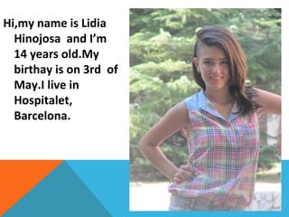 Hi,my name is Lidia
Hinojosa and I’m
14 years old.My
birthay is on 3rd of
May.I live in
Hospitalet,
Barcelona.

 