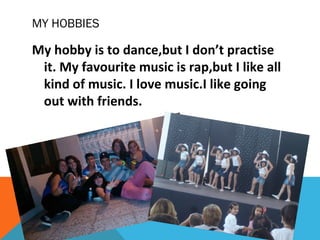 MY HOBBIES

My hobby is to dance,but I don’t practise
it. My favourite music is rap,but I like all
kind of music. I love music.I like going
out with friends.

 
