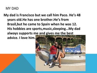 MY DAD
My dad is Francisco but we call him Paco. He’s 48
years old.He has one brother.He’s from
Brasil,but he came to Spain when he was 12.
His hobbies are sports,music,sleeping…My dad
always supports me and gives me the best
advice. I love him.

 