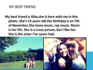 MY BEST FRIEND
My best friend is Alba,she is here with me in this
photo .She’s 14 years old.Her birthday is on 7th
of November.She loves music, rap music. Music
is her life. She is a crazy person, but I like her.
She is the sister I’ve never had.

 