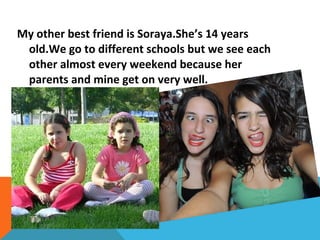 My other best friend is Soraya.She’s 14 years
old.We go to different schools but we see each
other almost every weekend because her
parents and mine get on very well.

 