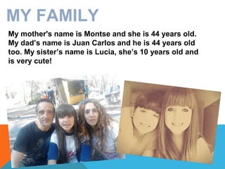 MY FAMILY
My mother's name is Montse and she is 44 years old.
My dad’s name is Juan Carlos and he is 44 years old
too. My sister’s name is Lucia, she’s 10 years old and
is very cute!

 