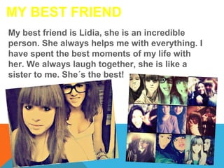 MY BEST FRIEND
My best friend is Lidia, she is an incredible
person. She always helps me with everything. I
have spent the best moments of my life with
her. We always laugh together, she is like a
sister to me. She´s the best!

 
