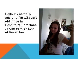Hello my name is
Ana and I’m 13 years
old. I live in
Hospitalet,Barcelona
. I was born on12th
of November

 