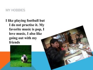 MY HOBBIES
I like playing football but
I do not practise it. My
favorite music is pop, I
love music, I also like
going out with my
friends

 
